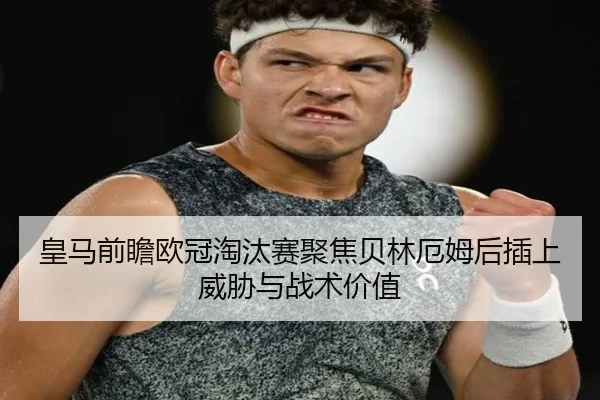 皇马前瞻欧冠淘汰赛聚焦贝林厄姆后插上威胁与战术价值