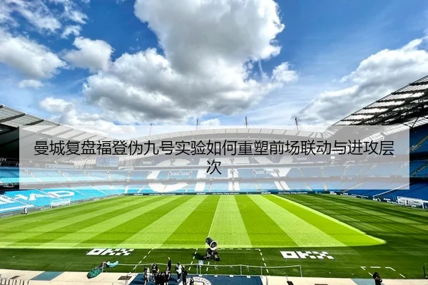 曼城复盘福登伪九号实验如何重塑前场联动与进攻层次