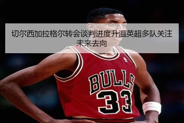 切尔西加拉格尔转会谈判进度升温英超多队关注未来去向